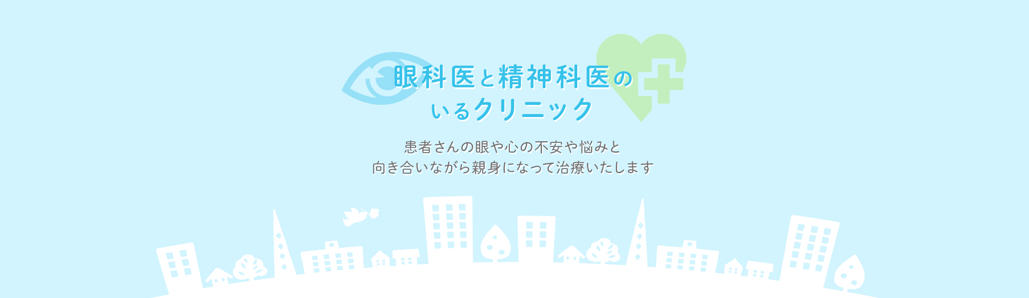 眼科医と精神科医の
いるクリニック　患者さんの眼や心の不安や悩みと向き合いながら親身になって治療いたします
